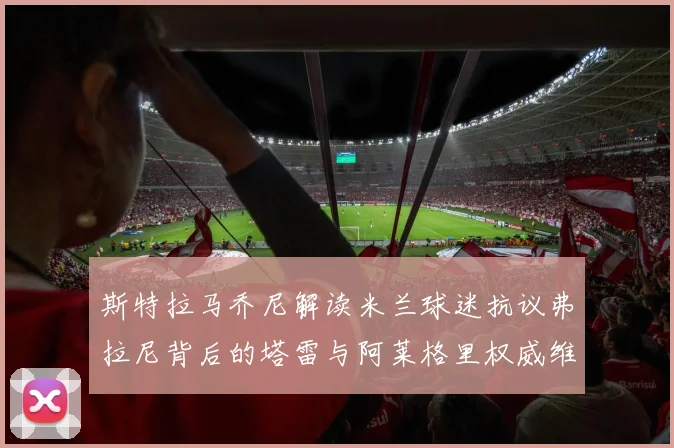 斯特拉马乔尼解读米兰球迷抗议弗拉尼背后的塔雷与阿莱格里权威维护