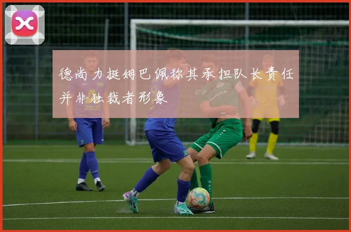 德尚力挺姆巴佩称其承担队长责任并非独裁者形象