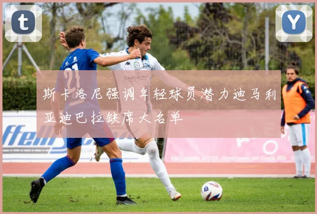 斯卡洛尼强调年轻球员潜力迪马利亚迪巴拉缺席大名单