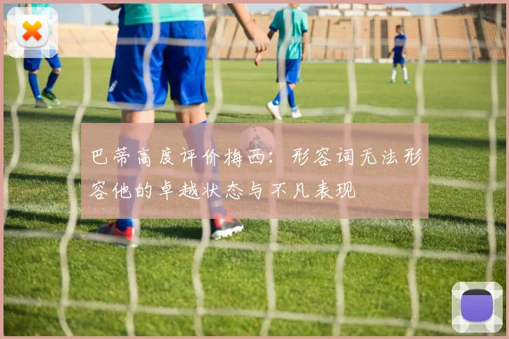 巴蒂高度评价梅西：形容词无法形容他的卓越状态与不凡表现