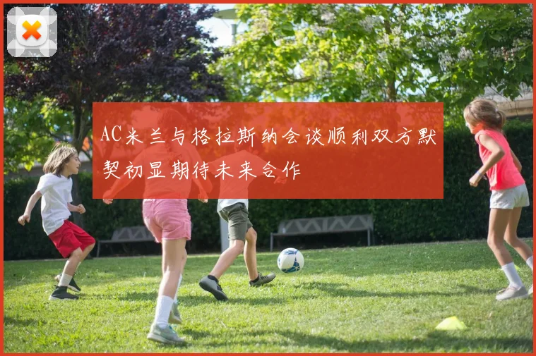 AC米兰与格拉斯纳会谈顺利双方默契初显期待未来合作