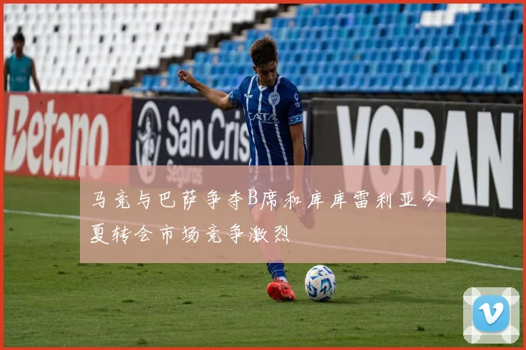 马竞与巴萨争夺B席和库库雷利亚今夏转会市场竞争激烈