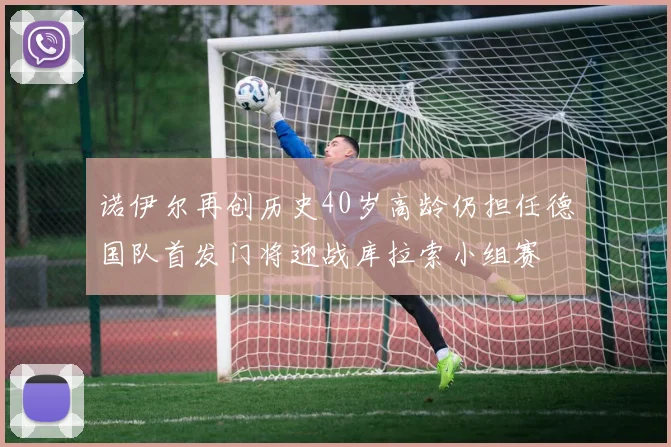 诺伊尔再创历史40岁高龄仍担任德国队首发门将迎战库拉索小组赛