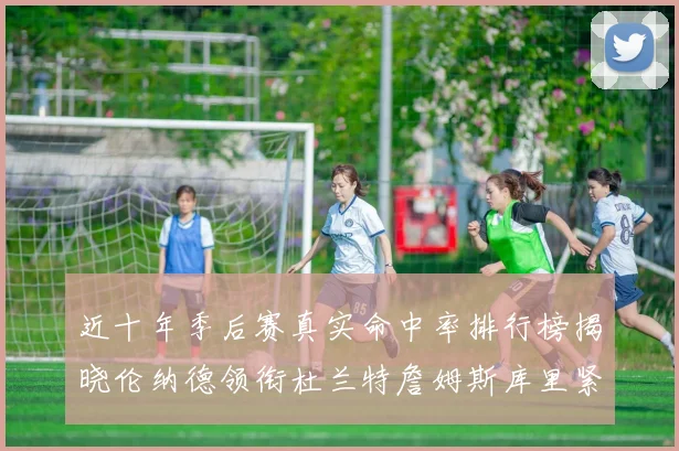 近十年季后赛真实命中率排行榜揭晓伦纳德领衔杜兰特詹姆斯库里紧随其后