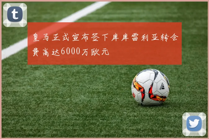 皇马正式宣布签下库库雷利亚转会费高达6000万欧元
