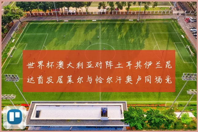 世界杯澳大利亚对阵土耳其伊兰昆达首发居莱尔与恰尔汗奥卢同场竞技
