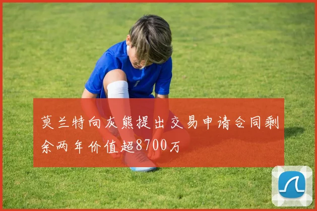 莫兰特向灰熊提出交易申请合同剩余两年价值超8700万