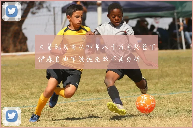 火箭队或将以四年八千万合约签下伊森自由市场优先级不高分析