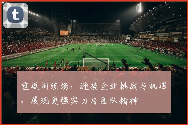 重返训练场，迎接全新挑战与机遇，展现更强实力与团队精神