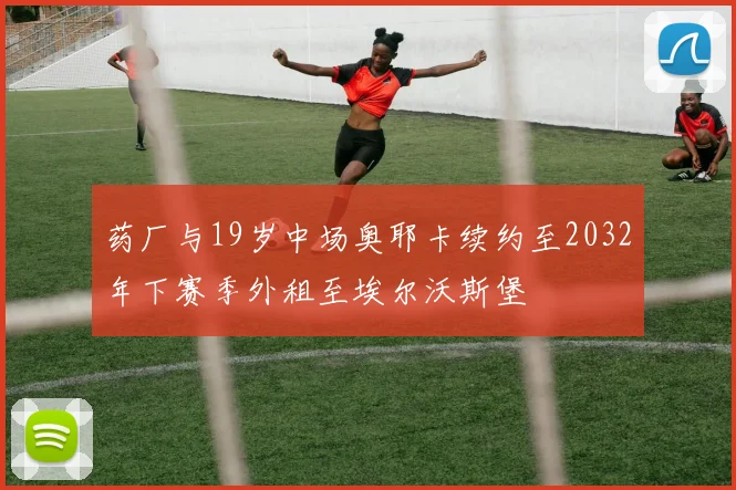 药厂与19岁中场奥耶卡续约至2032年下赛季外租至埃尔沃斯堡