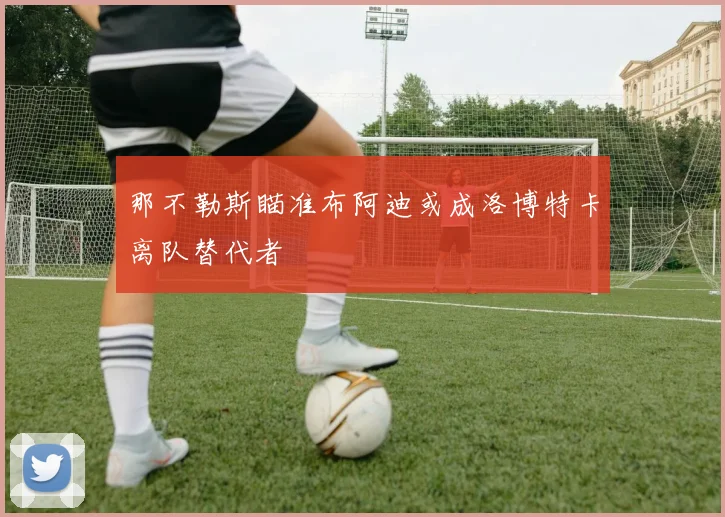 那不勒斯瞄准布阿迪或成洛博特卡离队替代者