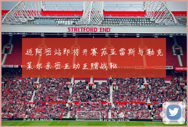 迈阿密站即将开赛苏亚雷斯与勒克莱尔亲密互动互赠战靴